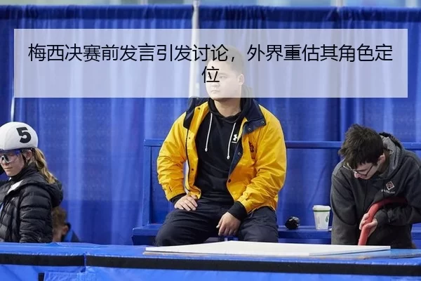 梅西决赛前发言引发讨论，外界重估其角色定位