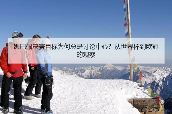 姆巴佩决赛目标为何总是讨论中心？从世界杯到欧冠的观察